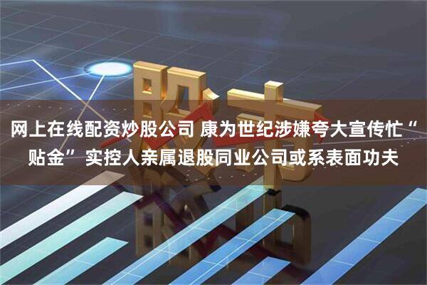 网上在线配资炒股公司 康为世纪涉嫌夸大宣传忙“贴金” 实控人亲属退股同业公司或系表面功夫