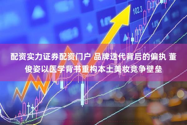 配资实力证券配资门户 品牌迭代背后的偏执 董俊姿以医学背书重构本土美妆竞争壁垒