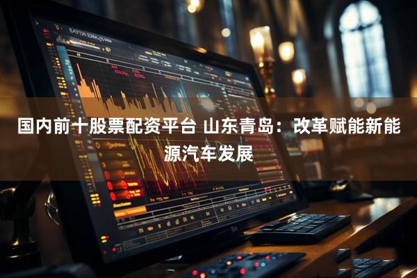 国内前十股票配资平台 山东青岛：改革赋能新能源汽车发展
