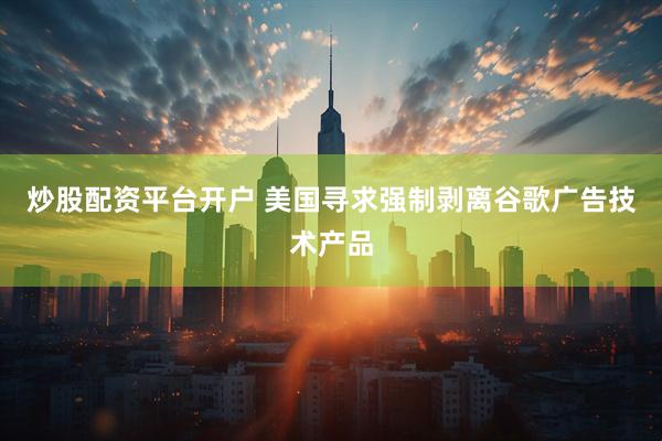 炒股配资平台开户 美国寻求强制剥离谷歌广告技术产品