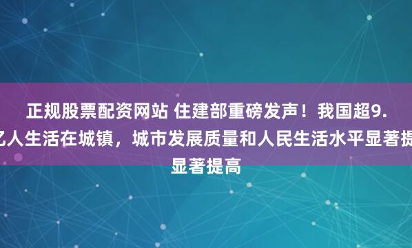 正规股票配资网站 住建部重磅发声！我国超9.4亿人生活在城镇，城市发展质量和人民生活水平显著提高