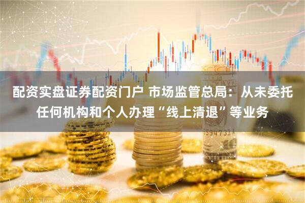 配资实盘证券配资门户 市场监管总局：从未委托任何机构和个人办理“线上清退”等业务