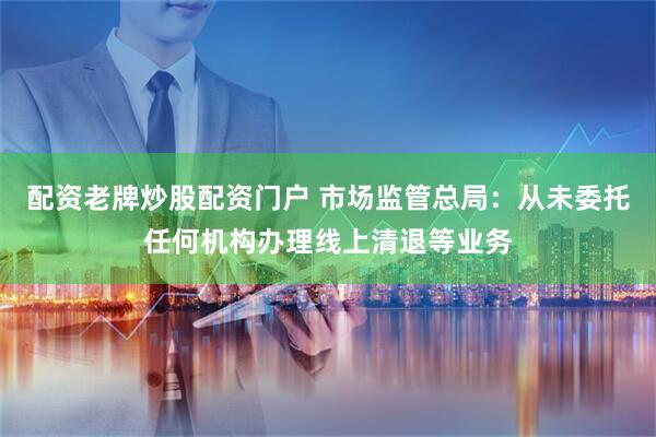 配资老牌炒股配资门户 市场监管总局：从未委托任何机构办理线上清退等业务