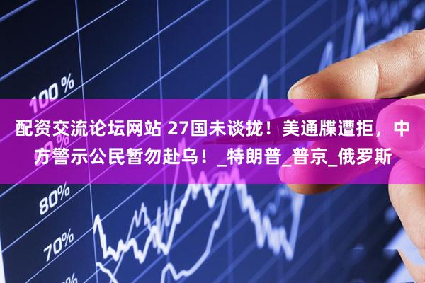 配资交流论坛网站 27国未谈拢！美通牒遭拒，中方警示公民暂勿赴乌！_特朗普_普京_俄罗斯