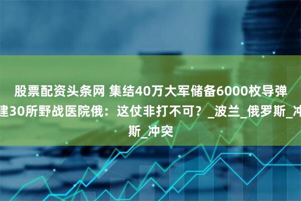 股票配资头条网 集结40万大军储备6000枚导弹搭建30所野战医院俄：这仗非打不可？_波兰_俄罗斯_冲突