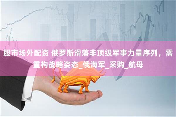 股市场外配资 俄罗斯滑落非顶级军事力量序列，需重构战略姿态_俄海军_采购_航母