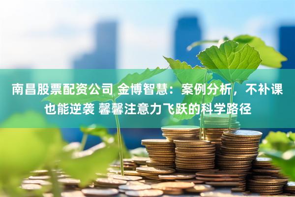 南昌股票配资公司 金博智慧：案例分析，不补课也能逆袭 馨馨注意力飞跃的科学路径