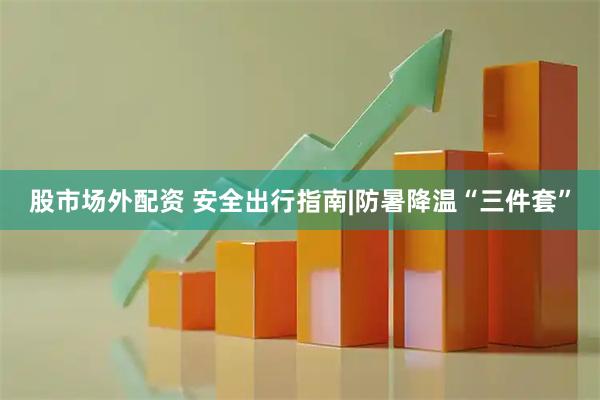 股市场外配资 安全出行指南|防暑降温“三件套”