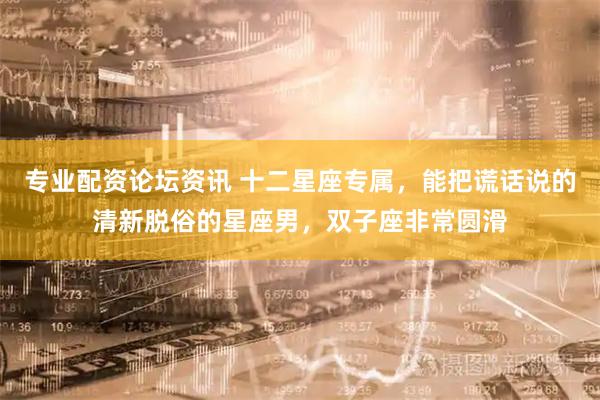 专业配资论坛资讯 十二星座专属，能把谎话说的清新脱俗的星座男，双子座非常圆滑