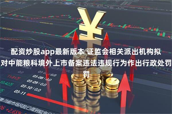 配资炒股app最新版本 证监会相关派出机构拟对中能粮科境外上市备案违法违规行为作出行政处罚