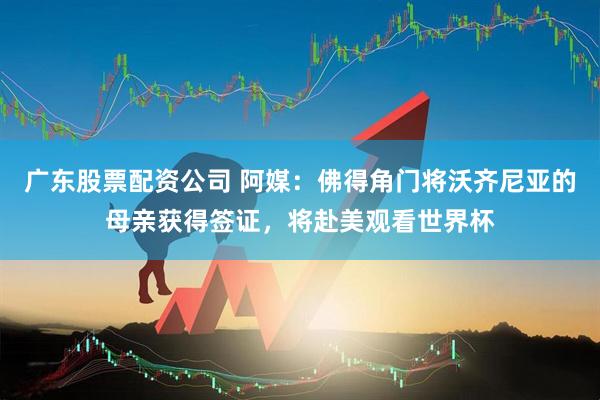广东股票配资公司 阿媒：佛得角门将沃齐尼亚的母亲获得签证，将赴美观看世界杯