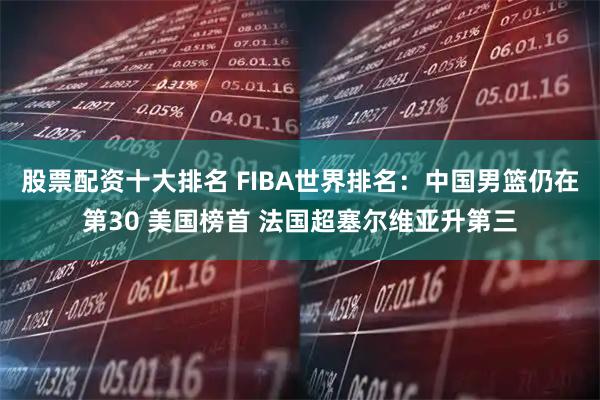 股票配资十大排名 FIBA世界排名：中国男篮仍在第30 美国榜首 法国超塞尔维亚升第三