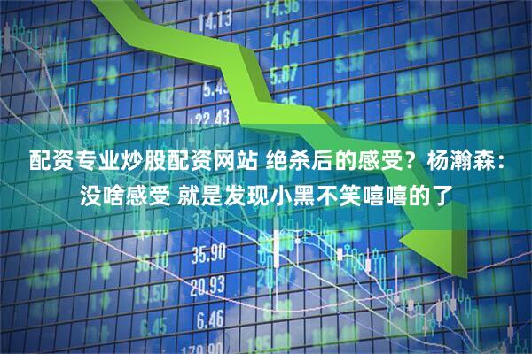 配资专业炒股配资网站 绝杀后的感受？杨瀚森：没啥感受 就是发现小黑不笑嘻嘻的了